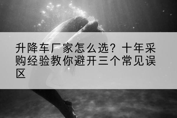 润州升降车厂家-怎么选?十年采购经验教你避开三个常见误区