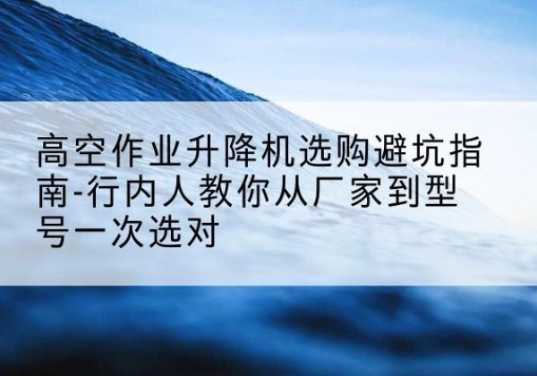 润州升降平台厂家-高空作业升降机选购避坑指南-行内人教你从厂家到型号一次选对