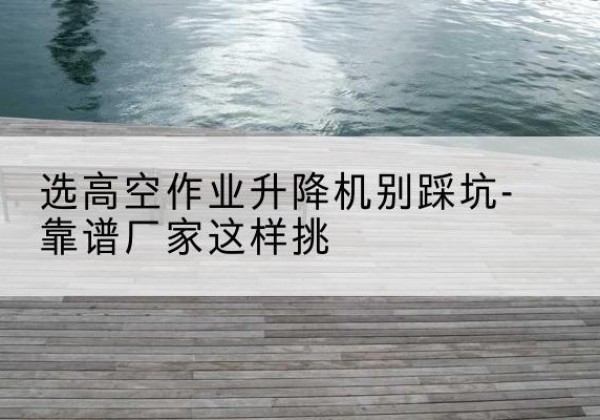 润州剪叉式升降机厂家-选高空作业升降机别踩坑-靠谱厂家这样挑