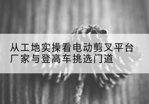 润州电动剪叉升降平台厂家-从工地实操看电动剪叉平台厂家与登高车挑选门道