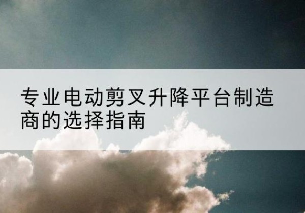 润州电动剪叉升降平台厂家-专业电动剪叉升降平台制造商的选择指南